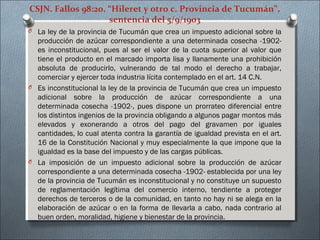 CSJN. Fallos 98:20. “Hileret y otro c. Provincia de Tucumán”,
sentencia del 5/9/1903
O La ley de la provincia de Tucumán que crea un impuesto adicional sobre la
producción de azúcar correspondiente a una determinada cosecha -1902-
es inconstitucional, pues al ser el valor de la cuota superior al valor que
tiene el producto en el marcado importa lisa y llanamente una prohibición
absoluta de producirlo, vulnerando de tal modo el derecho a trabajar,
comerciar y ejercer toda industria lícita contemplado en el art. 14 C.N.
O Es inconstitucional la ley de la provincia de Tucumán que crea un impuesto
adicional sobre la producción de azúcar correspondiente a una
determinada cosecha -1902-, pues dispone un prorrateo diferencial entre
los distintos ingenios de la provincia obligando a algunos pagar montos más
elevados y exonerando a otros del pago del gravamen por iguales
cantidades, lo cual atenta contra la garantía de igualdad prevista en el art.
16 de la Constitución Nacional y muy especialmente la que impone que la
igualdad es la base del impuesto y de las cargas públicas.
O La imposición de un impuesto adicional sobre la producción de azúcar
correspondiente a una determinada cosecha -1902- establecida por una ley
de la provincia de Tucumán es inconstitucional y no constituye un supuesto
de reglamentación legítima del comercio interno, tendiente a proteger
derechos de terceros o de la comunidad, en tanto no hay ni se alega en la
elaboración de azúcar o en la forma de llevarla a cabo, nada contrario al
buen orden, moralidad, higiene y bienestar de la provincia.
 