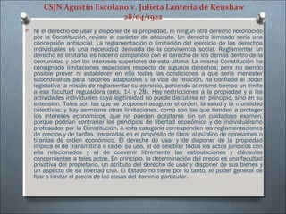 CSJN Agustín Escolano v. Julieta Lanteria de Renshaw
28/04/1922
O Ni el derecho de usar y disponer de la propiedad, ni ningún otro derecho reconocido
por la Constitución, reviste el carácter de absoluto. Un derecho ilimitado sería una
concepción antisocial. La reglamentación o limitación del ejercicio de los derechos
individuales es una necesidad derivada de la convivencia social. Reglamentar un
derecho es limitarlo, es hacerlo compatible con el derecho de los demás dentro de la
comunidad y con los intereses superiores de esta última. La misma Constitución ha
consignado limitaciones especiales respecto de algunos derechos; pero no siendo
posible prever ni establecer en ella todas las condiciones a que sería menester
subordinarlos para hacerlos adaptables a la vida de relación, ha confiado al poder
legislativo la misión de reglamentar su ejercicio, poniendo al mismo tiempo un límite
a esa facultad reguladora (arts. 14 y 28). Hay restricciones a la propiedad y a las
actividades individuales cuya legitimidad no puede discutirse en principio, sino en su
extensión. Tales son las que se proponen asegurar el orden, la salud y la moralidad
colectivas; y hay asimismo otras limitaciones, como son las que tienden a proteger
los intereses económicos, que no pueden aceptarse sin un cuidadoso examen,
porque podrían contrariar los principios de libertad económica y de individualismo
profesados por la Constitución. A esta categoría corresponden las reglamentaciones
de precios y de tarifas, inspiradas en el propósito de librar al público de opresiones o
tiranías de orden económico. El derecho de usar y de disponer de la propiedad
implica el de transmitirla o ceder su uso, el de celebrar todos los actos jurídicos con
ella relacionados y el de convenir libremente las estipulaciones y cláusulas
concernientes a tales actos. En principio, la determinación del precio es una facultad
privativa del propietario, un atributo del derecho de usar y disponer de sus bienes y
un aspecto de su libertad civil. El Estado no tiene por lo tanto, el poder general de
fijar o limitar el precio de las cosas del dominio particular.
 