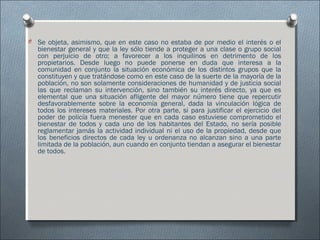 O Se objeta, asimismo, que en este caso no estaba de por medio el interés o el
bienestar general y que la ley sólo tiende a proteger a una clase o grupo social
con perjuicio de otro; a favorecer a los inquilinos en detrimento de los
propietarios. Desde luego no puede ponerse en duda que interesa a la
comunidad en conjunto la situación económica de los distintos grupos que la
constituyen y que tratándose como en este caso de la suerte de la mayoría de la
población, no son solamente consideraciones de humanidad y de justicia social
las que reclaman su intervención, sino también su interés directo, ya que es
elemental que una situación afligente del mayor número tiene que repercutir
desfavorablemente sobre la economía general, dada la vinculación lógica de
todos los intereses materiales. Por otra parte, si para justificar el ejercicio del
poder de policía fuera menester que en cada caso estuviese comprometido el
bienestar de todos y cada uno de los habitantes del Estado, no sería posible
reglamentar jamás la actividad individual ni el uso de la propiedad, desde que
los beneficios directos de cada ley u ordenanza no alcanzan sino a una parte
limitada de la población, aun cuando en conjunto tiendan a asegurar el bienestar
de todos.
 