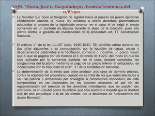 CSJN. “Horta, José c. Harguindeguy, Ernesto”sentencia del
21/8/1922
O La facultad que tiene el Congreso de legislar hacia el pasado no puede ejercerse
válidamente cuando la nueva ley arrebata o altera derechos patrimoniales
adquiridos al amparo de la legislación anterior -en el caso, el de exigir el precio
convenido en un contrato de alquiler durante el plazo de la locación-, pues ello
atenta contra la garantía de inviolabilidad de la propiedad -art. 17, Constitución
Nacional.-
O El artículo 1° de la ley 11.157 (Adla, 1920-1940, 79) -prohíbe cobrar durante los
dos años siguientes a su promulgación, por la locación de casas, piezas y
departamentos destinados a la habitación, comercio o industria, un precio mayor
que el que se pagaba por los mismos el 1 de enero de 1920-, del modo en que ha
sido aplicado por la sentencia apelada -en el caso, declaró cumplidas las
obligaciones del locatario mediante el pago de un precio inferior al estipulado-, es
inconciliable con lo dispuesto en el art. 17 de la Constitución Nacional.
O La determinación de la renta que debe producir una cosa de dominio privado,
contra la voluntad del propietario, cuando no se trata de las que están afectadas a
un uso público o amparadas por privilegios o concesiones especiales, no está
comprendida en las facultades de los poderes estatales, ni por vía de
reglamentación del ejercicio de los derechos individuales -que no pueden ser
alterados-, ni en uso del poder de policía -que sólo autoriza a impedir que la libertad
civil de uno perjudique a la de los demás- (de la disidencia de fundamentos del
doctor Bermejo).
 