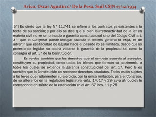 Avico, Oscar Agustín c/ De la Pesa, Saúl CSJN 07/12/1934
5°) Es cierto que la ley N° 11.741 se refiere a los contratos ya existentes a la
fecha de su sanción; y por ello se dice que si bien la irretroactividad de la ley en
materia civil no en un principio o garantía canstitucional sino del Código Civil -art.
3°- que el Congreso puede derogar cuando el interés general lo exija, es de
advertir que esa facultad de legislar hacia el pasado no es ilimitada, desde que so
pretexto de legislar no podría violarse la garantía de la propiedad tal como la
consagra el art. 17 de la Constitución.
Es verdad también que los derechos que el contrato acuerda al acreedor,
constituyen su propiedad, como todos los bíenes que forman su patrimonio, a
todos los cuales se extiende la garantía constitucional del art. 17. Pero lo es
también que la Constitución no reconoce derechos absolutos. Todos están sujetos
a las leyes que reglamenten su ejercicio, con la única limitación, para el Congreso,
de no alterarlos en la regulación legislativa -arts. 14, 17 y 28- cuya atribución le
corresponde en mérito de lo establecido en el art. 67 incs. 11 y 28.
 