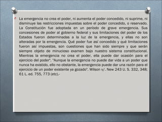 O La emergencia no crea el poder, ni aumenta el poder concedido, ni suprime, ni
disminuye las restricciones impuestas sobre el poder concedido, o reservado.
La Constitución fue adoptada en un período de grave emergencia. Sus
concesiones de poder al gobierno federal y sus limitaciones del poder de los
Estados fueron determinadas a la luz de la emergencia, y ellas no son
alteradas por la emergencia. Qué poder fue así concedido y qué limitaciones
fueron así impuestas, son cuestiones que han sido siempre y que serán
siempre objeto de minucioso examen bajo nuestro sistema constitucional.
Mientras la emergencia no crea el poder, ella puede dar ocasión para el
ejercicio del poder". "Aunque la emergencia no puede dar vida a un poder que
nunca ha existido, ello no obstante, la emergencia puede dar una razón para el
ejercicio de un poder existente ya gozado". Wilson v/. New 243 U. S. 332, 348;
61 L. ed. 755, 773 (etc).-
 