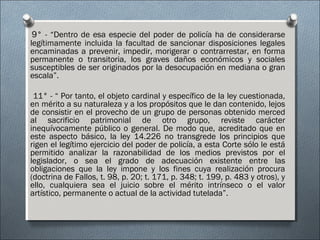 9° - “Dentro de esa especie del poder de policía ha de considerarse
legítimamente incluida la facultad de sancionar disposiciones legales
encaminadas a prevenir, impedir, morigerar o contrarrestar, en forma
permanente o transitoria, los graves daños económicos y sociales
susceptibles de ser originados por la desocupación en mediana o gran
escala”.
11° - “ Por tanto, el objeto cardinal y específico de la ley cuestionada,
en mérito a su naturaleza y a los propósitos que le dan contenido, lejos
de consistir en el provecho de un grupo de personas obtenido merced
al sacrificio patrimonial de otro grupo, reviste carácter
inequívocamente público o general. De modo que, acreditado que en
este aspecto básico, la ley 14.226 no transgrede los principios que
rigen el legítimo ejercicio del poder de policía, a esta Corte sólo le está
permitido analizar la razonabilidad de los medios previstos por el
legislador, o sea el grado de adecuación existente entre las
obligaciones que la ley impone y los fines cuya realización procura
(doctrina de Fallos, t. 98, p. 20; t. 171, p. 348; t. 199, p. 483 y otros), y
ello, cualquiera sea el juicio sobre el mérito intrínseco o el valor
artístico, permanente o actual de la actividad tutelada”.
 