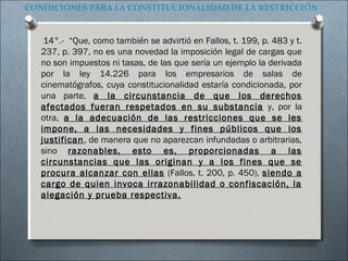 CONDICIONES PARA LA CONSTITUCIONALIDAD DE LA RESTRICCIÓN
14°.- “Que, como también se advirtió en Fallos, t. 199, p. 483 y t.
237, p. 397, no es una novedad la imposición legal de cargas que
no son impuestos ni tasas, de las que sería un ejemplo la derivada
por la ley 14.226 para los empresarios de salas de
cinematógrafos, cuya constitucionalidad estaría condicionada, por
una parte, a la circunstancia de que los derechos
afectados fueran respetados en su substancia y, por la
otra, a la adecuación de las restricciones que se les
impone, a las necesidades y fines públicos que los
justifican, de manera que no aparezcan infundadas o arbitrarias,
sino razonables, esto es, proporcionadas a las
circunstancias que las originan y a los fines que se
procura alcanzar con ellas (Fallos, t. 200, p. 450), siendo a
cargo de quien invoca irrazonabilidad o confiscación, la
alegación y prueba respectiva.
 