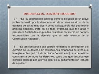 DISIDENCIA Dr. LUIS BOFFI BOGGERO
7° - “La ley cuestionada aparece como la solución de un grave
problema traído por la desocupación de artistas en virtud de la
escasez de salas teatrales y como salvaguardia del patrimonio
artístico nacional. Pero es de toda evidencia que tan altas y
plausibles finalidades no pueden cristalizar por medio de normas
incompatibles con la vigencia que es más elevada de la
Constitución Nacional”.
8° - “Es tan contraria a ese cuerpo normativo la concepción del
ejercicio de un derecho sin restricciones emanadas de leyes que
la reglamenten (art. 14 de la citada Constitución) para permitir la
coexistencia de todos los derechos, como una que describa ese
ejercicio alterado por la ley so color de su reglamentación (art. 28
de aquélla)”.
 