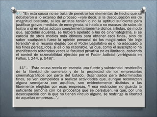 9°.- “En esta causa no se trata de penetrar los elementos de hecho que se
debatieron a lo extenso del proceso –vale decir, si la desocupación era de
magnitud bastante, si los artistas tenían o no la aptitud suficiente para
justificar graves medidas de emergencia, si había o no escasez de salas de
teatro o si en éstas actúan complementariamente dichos artistas, de modo
que, agotadas aquéllas, se hubiera apelado a las de cinematografía, si se
carecía de otros medios más idóneos para obtener esos fines-, sino de
saber -cualquiera fuese la opinión personal de los magistrados "de lege
ferenda"- si el recurso elegido por el Poder Legislativo es o no adecuado a
los fines perseguidos, si es o no razonable, ya que, como el suscripto lo ha
manifestado reiteradas veces la facultad privativa no es ilimitada, cabiendo
el control de razonabilidad ejercido por el Poder Judicial (verbigracia en
Fallos, t. 244, p. 548)”.
14°.- “Esta causa revela en esencia una fuerte y substancial restricción
de la libertad de comercio y de la propiedad de los empresarios
cinematográficos por parte del Estado. Organizados para determinados
fines, se ven compelidos a realizar actividades que, aunque reconozcan
alguna semejanza con aquéllos, son evidentemente distintas a las
libremente elegidas por esas empresas. Y esa restricción no guarda la
suficiente armonía con los propósitos que se persiguen, ya que, por una
desocupación con la que no tienen vínculo alguno, se restringe la libertad
de aquellas empresas…”.-
 