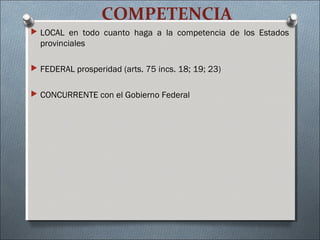 COMPETENCIA
 LOCAL en todo cuanto haga a la competencia de los Estados
provinciales
 FEDERAL prosperidad (arts. 75 incs. 18; 19; 23)
 CONCURRENTE con el Gobierno Federal
 