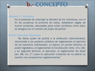 b.- CONCEPTO
Joaquín V. González
“es la potestad de restringir la libertad de los individuos, con el
fin de conservar la armonía de todos, establecer reglas de
buena conducta, calculadas para evitar conflictos entre ellos,
se designa con el nombre de poder de policía”
Carlos Sánchez Viamonte
“Se llama poder de policía a la atribución administrativa,
reconocida a los poderes públicos de reglamentar el ejercicio
de los derechos individuales. Lo ejerce, en primer término, el
poder legislativo, al reglamentar la Constitución (arts. 14 y 28),
y en segundo término, el ejecutivo, al reglamentar las leyes
(art. 86, inc. 2°) para su ejecución cuidando de no alterar su
espíritu con excepciones reglamentarias”
 