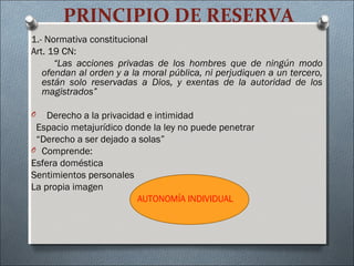 PRINCIPIO DE RESERVA
1.- Normativa constitucional
Art. 19 CN:
“Las acciones privadas de los hombres que de ningún modo
ofendan al orden y a la moral pública, ni perjudiquen a un tercero,
están solo reservadas a Dios, y exentas de la autoridad de los
magistrados”
O Derecho a la privacidad e intimidad
Espacio metajurídico donde la ley no puede penetrar
“Derecho a ser dejado a solas”
O Comprende:
Esfera doméstica
Sentimientos personales
La propia imagen
AUTONOMÍA INDIVIDUAL
 