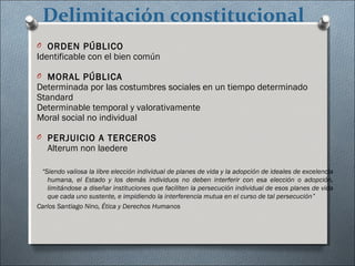 Delimitación constitucional
O ORDEN PÚBLICO
Identificable con el bien común
O MORAL PÚBLICA
Determinada por las costumbres sociales en un tiempo determinado
Standard
Determinable temporal y valorativamente
Moral social no individual
O PERJUICIO A TERCEROS
Alterum non laedere
“Siendo valiosa la libre elección individual de planes de vida y la adopción de ideales de excelencia
humana, el Estado y los demás individuos no deben interferir con esa elección o adopción,
limitándose a diseñar instituciones que faciliten la persecución individual de esos planes de vida
que cada uno sustente, e impidiendo la interferencia mutua en el curso de tal persecución”
Carlos Santiago Nino, Ética y Derechos Humanos
 