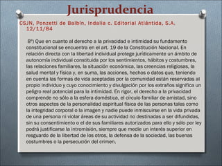 Jurisprudencia
CSJN, Ponzetti de Balbín, Indalia c. Editorial Atlántida, S.A.
12/11/84
8º) Que en cuanto al derecho a la privacidad e intimidad su fundamento
constitucional se encuentra en el art. 19 de la Constitución Nacional. En
relación directa con la libertad individual protege jurídicamente un ámbito de
autonomía individual constituida por los sentimientos, hábitos y costumbres,
las relaciones familiares, la situación económica, las creencias religiosas, la
salud mental y física y, en suma, las acciones, hechos o datos que, teniendo
en cuenta las formas de vida aceptadas por la comunidad están reservadas al
propio individuo y cuyo conocimiento y divulgación por los extraños significa un
peligro real potencial para la intimidad. En rigor, el derecho a la privacidad
comprende no sólo a la esfera doméstica, el círculo familiar de amistad, sino
otros aspectos de la personalidad espiritual física de las personas tales como
la integridad corporal o la imagen y nadie puede inmiscuirse en la vida privada
de una persona ni violar áreas de su actividad no destinadas a ser difundidas,
sin su consentimiento o el de sus familiares autorizados para ello y sólo por ley
podrá justificarse la intromisión, siempre que medie un interés superior en
resguardo de la libertad de los otros, la defensa de la sociedad, las buenas
costumbres o la persecución del crimen.
 