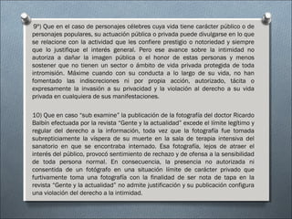 9º) Que en el caso de personajes célebres cuya vida tiene carácter público o de
personajes populares, su actuación pública o privada puede divulgarse en lo que
se relacione con la actividad que les confiere prestigio o notoriedad y siempre
que lo justifique el interés general. Pero ese avance sobre la intimidad no
autoriza a dañar la imagen pública o el honor de estas personas y menos
sostener que no tienen un sector o ámbito de vida privada protegida de toda
intromisión. Máxime cuando con su conducta a lo largo de su vida, no han
fomentado las indiscreciones ni por propia acción, autorizado, tácita o
expresamente la invasión a su privacidad y la violación al derecho a su vida
privada en cualquiera de sus manifestaciones.
10) Que en caso “sub examine” la publicación de la fotografía del doctor Ricardo
Balbín efectuada por la revista “Gente y la actualidad” excede el límite legítimo y
regular del derecho a la información, toda vez que la fotografía fue tomada
subrepticiamente la víspera de su muerte en la sala de terapia intensiva del
sanatorio en que se encontraba internado. Esa fotografía, lejos de atraer el
interés del público, provocó sentimiento de rechazo y de ofensa a la sensibilidad
de toda persona normal. En consecuencia, la presencia no autorizada ni
consentida de un fotógrafo en una situación límite de carácter privado que
furtivamente toma una fotografía con la finalidad de ser nota de tapa en la
revista “Gente y la actualidad” no admite justificación y su publicación configura
una violación del derecho a la intimidad.
 
