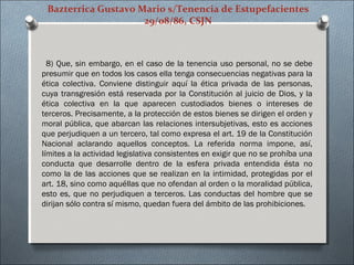 Bazterrica Gustavo Mario s/Tenencia de Estupefacientes
29/08/86, CSJN
8) Que, sin embargo, en el caso de la tenencia uso personal, no se debe
presumir que en todos los casos ella tenga consecuencias negativas para la
ética colectiva. Conviene distinguir aquí la ética privada de las personas,
cuya transgresión está reservada por la Constitución al juicio de Dios, y la
ética colectiva en la que aparecen custodiados bienes o intereses de
terceros. Precisamente, a la protección de estos bienes se dirigen el orden y
moral pública, que abarcan las relaciones intersubjetivas, esto es acciones
que perjudiquen a un tercero, tal como expresa el art. 19 de la Constitución
Nacional aclarando aquellos conceptos. La referida norma impone, así,
límites a la actividad legislativa consistentes en exigir que no se prohíba una
conducta que desarrolle dentro de la esfera privada entendida ésta no
como la de las acciones que se realizan en la intimidad, protegidas por el
art. 18, sino como aquéllas que no ofendan al orden o la moralidad pública,
esto es, que no perjudiquen a terceros. Las conductas del hombre que se
dirijan sólo contra sí mismo, quedan fuera del ámbito de las prohibiciones.
 