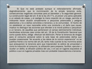 9) Que no está probado aunque sí reiteradamente afirmado,
dogmáticamente- que la incriminación de la simple tenencia evite,
consecuencias negativas concretas para el bienestar y 'la seguridad general.
La construcción legal del art. 6 de la ley 20.771, al prever una pena aplicable
a un estado de cosas, y al castigar la mera creación de un riesgo, permite al
intérprete hacer alusión simplemente a perjuicios potenciales y peligros
abstractos y no a daños concretos a terceros y a la comunidad. El hecho de
no establecer un nexo razonable entre una conducta y el daño que causa,
implica no distinguir las acciones que ofenden a la moral pública o perjudican
a un tercero, de aquéllas que pertenecen al campo estrictamente individual,
haciéndose entonces caso omiso del art. 19 de la Constitución Nacional que
como queda dicho, obliga efectuar tal distinción. Penar la tenencia de drogas
para el consumo personal sobre la sola base de potenciales daños que
puedan ocasionarse "de acuerdo a los datos de la común experiencia" no se
justifica frente a la norma del art.19, tanto más cuando la ley incrimina actos
que presuponen la tenencia pero que trascienden la esfera de privacidad o
como la inducción al consumo, la utilización para preparar, facilitar, ejecutar u
ocultar un delito, la difusión pública del uso, o el uso en lugares expuestos al
público o aun en lugares privados mas con probable trascendencia a terceros.
 