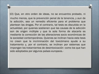 10) Que, en otro orden de ideas, no se encuentra probado, ni
mucho menos, que la prevención penal de la tenencia, y aun de
la adicción, sea un remedio eficiente para el problema que
plantean las drogas. Por el contrario, tal tesis es discutida en la
actualidad, por quienes sostienen que las causas de la adicción
son de origen múltiple y que la sola forma de atacarla es
mediante la corrección de las alteraciones socio económicas de
la sociedad contemporánea. Quienes se inclinan hacia esta tesis
no creen que la incriminación del toxicómano ayude a su
tratamiento y, por el contrario, se inclinan por sistemas que
impongan los tratamientos de desintoxicación -como los que han
sido adoptados por algunos países europeos.-
 