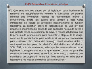 CSJN, Montalvo, Ernesto A., 11/12/90
8°) Que esos motivos dados por el legislador para incriminar la
tenencia de estupefacientes remiten a cuestiones de política
criminal que involucran razones de oportunidad, mérito o
conveniencia, sobre las cuales está vedado a esta Corte
inmiscuirse so riesgo de arrogarse ilegítimamente la función
legislativa. La cuestión sobre la razonabilidad de una ley que
dispone la incriminación penal de una conducta no puede llevar a
que la Corte tenga que examinar la mayor o menor utilidad real que
la pena puede proporcionar para combatir el flagelo de la droga,
como no lo podría hacer para analizar si las penas conminadas
para cualquier otro delito del catálogo penal resultan útiles o
contraproducentes para la abolición del delito en sí (Fallos:
308:1392, voto de la minoría), salvo que las razones dadas por el
legislador consagren una norma que atente contra las garantías
constitucionales que, como se verá, no es el caso; o mediase una
manifiesta desproporción entre los fines tenidos en mira por el
legislador y los medios arbitrados para alcanzarlos.-
 