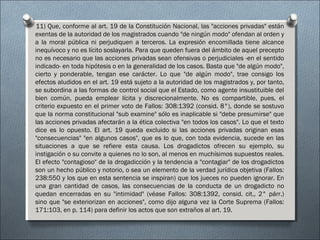 11) Que, conforme al art. 19 de la Constitución Nacional, las "acciones privadas" están
exentas de la autoridad de los magistrados cuando "de ningún modo" ofendan al orden y
a la moral pública ni perjudiquen a terceros. La expresión encomillada tiene alcance
inequívoco y no es lícito soslayarla. Para que queden fuera del ámbito de aquel precepto
no es necesario que las acciones privadas sean ofensivas o perjudiciales -en el sentido
indicado- en toda hipótesis o en la generalidad de los casos. Basta que "de algún modo",
cierto y ponderable, tengan ese carácter. Lo que "de algún modo", trae consigo los
efectos aludidos en el art. 19 está sujeto a la autoridad de los magistrados y, por tanto,
se subordina a las formas de control social que el Estado, como agente insustituible del
bien común, pueda emplear lícita y discrecionalmente. No es compartible, pues, el
criterio expuesto en el primer voto de Fallos: 308:1392 (consid. 8°), donde se sostuvo
que la norma constitucional "sub examine" sólo es inaplicable si "debe presumirse" que
las acciones privadas afectarán a la ética colectiva "en todos los casos". Lo que el texto
dice es lo opuesto. El art. 19 queda excluido si las acciones privadas originan esas
"consecuencias" "en algunos casos", que es lo que, con toda evidencia, sucede en las
situaciones a que se refiere esta causa. Los drogadictos ofrecen su ejemplo, su
instigación o su convite a quienes no lo son, al menos en muchísimos supuestos reales.
El efecto "contagioso" de la drogadicción y la tendencia a "contagiar" de los drogadictos
son un hecho público y notorio, o sea un elemento de la verdad jurídica objetiva (Fallos:
238:550 y los que en esta sentencia se inspiran) que los jueces no pueden ignorar. En
una gran cantidad de casos, las consecuencias de la conducta de un drogadicto no
quedan encerradas en su "intimidad" (véase Fallos: 308:1392, consid. cit., 2° párr.)
sino que "se exteriorizan en acciones", como dijo alguna vez la Corte Suprema (Fallos:
171:103, en p. 114) para definir los actos que son extraños al art. 19.
 