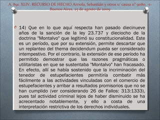 A. 891. XLIV. RECURSO DE HECHO Arriola, Sebastián y otros s/ causa n° 9080. -1-
Buenos Aires, 25 de agosto de 2009
O 14) Que en lo que aquí respecta han pasado diecinueve
años de la sanción de la ley 23.737 y dieciocho de la
doctrina "Montalvo" que legitimó su constitucionalidad. Este
es un período, que por su extensión, permite descartar que
un replanteo del thema decidendum pueda ser considerado
intempestivo. Por el contrario, la extensión de ese período ha
permitido demostrar que las razones pragmáticas o
utilitaristas en que se sustentaba "Montalvo" han fracasado.
En efecto, allí se había sostenido que la incriminación del
tenedor de estupefacientes permitiría combatir más
fácilmente a las actividades vinculadas con el comercio de
estupefacientes y arribar a resultados promisorios que no se
han cumplido (ver considerando 26 de Fallos: 313:1333),
pues tal actividad criminal lejos de haber disminuido se ha
acrecentado notablemente, y ello a costa de una
interpretación restrictiva de los derechos individuales.
 