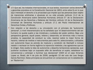 O 17) Que así, los tratados internacionales, en sus textos, reconocen varios derechos
y garantías previstos en la Constitución Nacional de 1853, entre ellos Cy en lo que
aquí interesaC el derecho a la privacidad que impide que las personas sean objeto
de injerencias arbitrarias o abusivas en su vida privada (artículo 11.2 de la
Convención Americana sobre Derechos Humanos; artículo 5° de la Declaración
Americana de los Derechos y Deberes del Hombre; artículo 12 de la Declaración
Universal de Derechos Humanos y artículo 17.1 del Pacto Internacional de
Derechos Civiles y Políticos).
O Con relación a tal derecho y su vinculación con el principio de "autonomía
personal", a nivel interamericano se ha señalado que "el desenvolvimiento del ser
humano no queda sujeto a las iniciativas y cuidados del poder público. Bajo una
perspectiva general, aquél posee, retiene y desarrolla, en términos más o menos
amplios, la capacidad de conducir su vida, resolver sobre la mejor forma de
hacerlo, valerse de medios e instrumentos para este fin, seleccionados y utilizados
con autonomía Cque es prenda de madurez y condición de libertadC e incluso
resistir o rechazar en forma legítima la injerencia indebida y las agresiones que se
le dirigen. Esto exalta la idea de autonomía y desecha tentaciones opresoras, que
pudieran ocultarse bajo un supuesto afán de beneficiar al sujeto, establecer su
conveniencia y anticipar o iluminar sus decisiones" (CIDH en el caso Ximenes
Lopes vs. Brasil, del 4 de julio de 2006, parágrafo 10 del voto del Juez Sergio
García Ramírez). Estos principios se encuentran en consonancia con lo establecido
en "Bazterrica".
 