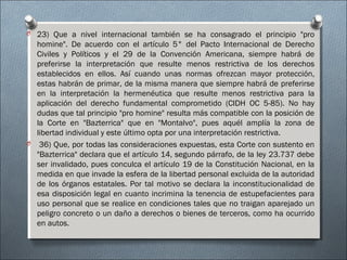 O 23) Que a nivel internacional también se ha consagrado el principio "pro
homine". De acuerdo con el artículo 5° del Pacto Internacional de Derecho
Civiles y Políticos y el 29 de la Convención Americana, siempre habrá de
preferirse la interpretación que resulte menos restrictiva de los derechos
establecidos en ellos. Así cuando unas normas ofrezcan mayor protección,
estas habrán de primar, de la misma manera que siempre habrá de preferirse
en la interpretación la hermenéutica que resulte menos restrictiva para la
aplicación del derecho fundamental comprometido (CIDH OC 5-85). No hay
dudas que tal principio "pro homine" resulta más compatible con la posición de
la Corte en "Bazterrica" que en "Montalvo", pues aquél amplía la zona de
libertad individual y este último opta por una interpretación restrictiva.
O  36) Que, por todas las consideraciones expuestas, esta Corte con sustento en
"Bazterrica" declara que el artículo 14, segundo párrafo, de la ley 23.737 debe
ser invalidado, pues conculca el artículo 19 de la Constitución Nacional, en la
medida en que invade la esfera de la libertad personal excluida de la autoridad
de los órganos estatales. Por tal motivo se declara la inconstitucionalidad de
esa disposición legal en cuanto incrimina la tenencia de estupefacientes para
uso personal que se realice en condiciones tales que no traigan aparejado un
peligro concreto o un daño a derechos o bienes de terceros, como ha ocurrido
en autos.
 