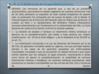 D., M. A. s/ declaración de incapacidad 07/07/2015
O HECHOS: Las hermanas de un paciente que, a raíz de un accidente
automovilístico, permaneció en estado vegetativo sin cambios clínicos por más
de 20 años solicitaron la supresión de toda medida terapéutica de soporte
vital. La pretensión fue rechazada por los jueces de grado y de la Alzada. El
Tribunal Superior de la Provincia del Neuquén dejó sin efecto esa sentencia. El
curador ad litem y el representante del Ministerio Público interpusieron
recursos extraordinarios con fundamento en la arbitrariedad del fallo. La Corte
Suprema de Justicia de la Nación confirmó la decisión apelada.
O 1 - La decisión de aceptar o rechazar un tratamiento médico constituye un
ejercicio de la autodeterminación que asiste a toda persona por imperio
constitucional —art. 19 de la Carta Magna— y así lo establece la ley 26.529 en
su art. 11.
O 7 - La modificación introducida a la Ley de Derechos del Paciente por la ley
26.742, de aplicación inmediata desde su vigencia, tuvo por principal objetivo
atender a los casos de los pacientes aquejados por enfermedades
irreversibles, incurables o que se encuentren en estado terminal o que hayan
sufrido lesiones que los coloquen en igual situación, reconociendo a éstas,
como forma de ejercer la autodeterminación, la posibilidad de rechazar
tratamientos médicos o biológicos, sin autorizar prácticas eutanásicas; tales
previsiones no resultan incompatibles con las normas del Cód. Civil y Comercial
de la Nación.
 