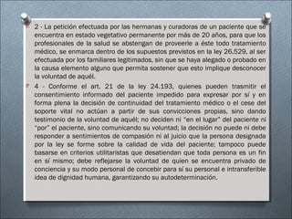 O 2 - La petición efectuada por las hermanas y curadoras de un paciente que se
encuentra en estado vegetativo permanente por más de 20 años, para que los
profesionales de la salud se abstengan de proveerle a éste todo tratamiento
médico, se enmarca dentro de los supuestos previstos en la ley 26.529, al ser
efectuada por los familiares legitimados, sin que se haya alegado o probado en
la causa elemento alguno que permita sostener que esto implique desconocer
la voluntad de aquél.
O 4 - Conforme el art. 21 de la ley 24.193, quienes pueden trasmitir el
consentimiento informado del paciente impedido para expresar por sí y en
forma plena la decisión de continuidad del tratamiento médico o el cese del
soporte vital no actúan a partir de sus convicciones propias, sino dando
testimonio de la voluntad de aquél; no deciden ni “en el lugar” del paciente ni
“por” el paciente, sino comunicando su voluntad; la decisión no puede ni debe
responder a sentimientos de compasión ni al juicio que la persona designada
por la ley se forme sobre la calidad de vida del paciente; tampoco puede
basarse en criterios utilitaristas que desatiendan que toda persona es un fin
en sí mismo; debe reflejarse la voluntad de quien se encuentra privado de
conciencia y su modo personal de concebir para sí su personal e intransferible
idea de dignidad humana, garantizando su autodeterminación.
 
 