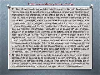 CSJN, Arena María y otros, 21/11/89
O 11) Que el examen de las medidas adoptadas por el Servicio Penitenciario
Federal respecto de la accionante no autoriza a concluir que aquéllas sean
manifiestamente arbitrarias, en el sentido del art. 1° de la ley de amparo,
toda vez que no parece existir en la actualidad medios alternativos ­­por lo
menos en lo que respecta a las sustancias estupefacientes­­ para detectar la
presencia de objetos peligrosos en aquellos visitantes que pretenden tener
contacto físico con los internos. No desconoce el tribunal la fuerte intrusión
que las medidas impugnadas, reseñadas en el consid. 3° del presente,
provocan en el derecho a la intimidad de la actora, pero es precisamente el
caso de autos en el cual resulta aplicable la doctrina según la cual son
legítimas las medidas fuertemente limitativas de la libertad individual
cuando aquéllas tienden a preservar un interés estatal vital ­­como lo es la
preservación de la integridad fisica de los internos­­ y no parecen existir, por
lo menos de lo que surge de las constancias de la presente causa, vías
alternativas menos restrictivas para satisfacer dicho interés estatal (ver, en
tal sentido, Tribe, "American Constitutional Law", cap. 15, 2ª edición).
O 12) Que la legitimación de la medida impugnada debe tener como lógica
contrapartida el derecho de la accionante a decidir libremente, en ocasión
de efectuar la correspondiente visita, no tener contacto físico directo con el
interno Lorenzo, lo cual hará desaparecer, obviamente, la facultad de las
autoridades carcelarias de efectuar la inspección corporal cuestionada.
 