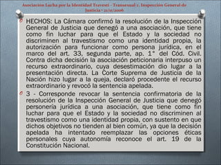 Asociación Lucha por la Identidad Travesti - Transexual c. Inspección General de
Justicia • 21/11/2006
O HECHOS: La Cámara confirmó la resolución de la Inspección
General de Justicia que denegó a una asociación, que tiene
como fin luchar para que el Estado y la sociedad no
discriminen al travestismo como una identidad propia, la
autorización para funcionar como persona jurídica, en el
marco del art. 33, segunda parte, ap. 1° del Cód. Civil.
Contra dicha decisión la asociación peticionaria interpuso un
recurso extraordinario, cuya desestimación dio lugar a la
presentación directa. La Corte Suprema de Justicia de la
Nación hizo lugar a la queja, declaró procedente el recurso
extraordinario y revocó la sentencia apelada.
O 3 - Corresponde revocar la sentencia confirmatoria de la
resolución de la Inspección General de Justicia que denegó
personería jurídica a una asociación, que tiene como fin
luchar para que el Estado y la sociedad no discriminen al
travestismo como una identidad propia, con sustento en que
dichos objetivos no tienden al bien común, ya que la decisión
apelada ha intentado reemplazar las opciones éticas
personales cuya autonomía reconoce el art. 19 de la
Constitución Nacional.
 