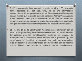 O 7 - El concepto de "bien común", previsto en el art. 33, segunda
parte, apartado 1°, del Cód. Civil, no es una abstracción
independiente de las personas o un espíritu colectivo diferente de
éstas y menos aun lo que la mayoría considere "común" excluyendo
a las minorías, sino que simplemente es el bien de todas las
personas, que suelen agruparse según intereses dispares, contando
con que toda la sociedad contemporánea es necesariamente plural.
O 11 - El art. 19 de la Constitución Nacional, en combinación con el
resto de las garantías y los derechos reconocidos, no permite dudar
del cuidado que los constituyentes pusieron en respetar la
autonomía de la conciencia como esencia de la persona —y, por
consiguiente, la diversidad de pensamientos y valores— y no obligar
a los ciudadanos a una uniformidad que no condice con la filosofía
política liberal que orienta a nuestra norma fundamental.
 
