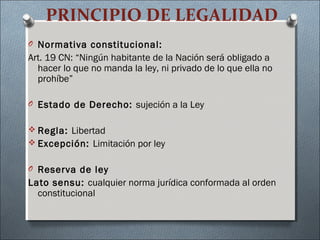 PRINCIPIO DE LEGALIDAD
O Normativa constitucional:
Art. 19 CN: “Ningún habitante de la Nación será obligado a
hacer lo que no manda la ley, ni privado de lo que ella no
prohíbe”
O Estado de Derecho: sujeción a la Ley
 Regla: Libertad
 Excepción: Limitación por ley
O Reserva de ley
Lato sensu: cualquier norma jurídica conformada al orden
constitucional
 