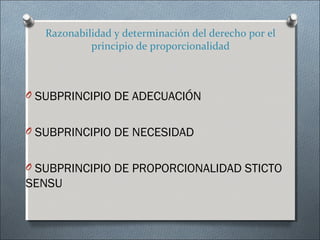 Razonabilidad y determinación del derecho por el
principio de proporcionalidad
O SUBPRINCIPIO DE ADECUACIÓN
O SUBPRINCIPIO DE NECESIDAD
O SUBPRINCIPIO DE PROPORCIONALIDAD STICTO
SENSU
 