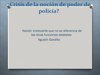 ¿Crisis de la noción de poder de
policía?
Noción irrelevante que no se diferencia de
las otras funciones estatales
Agustín Gordillo
 