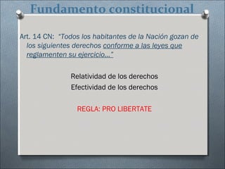 Fundamento constitucional
Art. 14 CN: “Todos los habitantes de la Nación gozan de
los siguientes derechos conforme a las leyes que
reglamenten su ejercicio…”
Relatividad de los derechos
Efectividad de los derechos
REGLA: PRO LIBERTATE
 