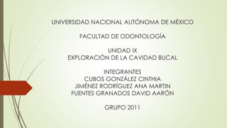 UNIVERSIDAD NACIONAL AUTÓNOMA DE MÉXICO
FACULTAD DE ODONTOLOGÍA
UNIDAD IX
EXPLORACIÓN DE LA CAVIDAD BUCAL
INTEGRANTES
CUBOS GONZÁLEZ CINTHIA
JIMÉNEZ RODRÍGUEZ ANA MARTIN
FUENTES GRANADOS DAVID AARÓN
GRUPO 2011
 