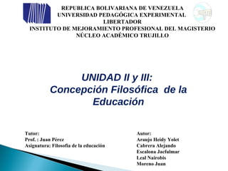 REPUBLICA BOLIVARIANA DE VENEZUELA UNIVERSIDAD PEDAGÓGICA EXPERIMENTAL  LIBERTADOR INSTITUTO DE MEJORAMIENTO PROFESIONAL DEL MAGISTERIO NÚCLEO ACADÉMICO TRUJILLO UNIDAD II y III:  Concepción Filosófica  de la Educación Tutor: Autor: Prof. :  Juan Pérez Asignatura: Filosofía de la educación Araujo Heidy Yolet Cabrera Alejando Escalona Jacfulmar Leal Nairobis Moreno Juan 