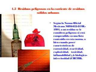 1.5  Residuos peligrosos en la corriente de residuos
                  sólidos urbanos


                           •   Según la Norma Oficial
                               Mexicana NOM-052-ECOL-
                               1994, a un residuo se le
                               considera peligroso si está
                               comprendido en una lista
                               contenida en esta norma, o
                               bien cuando poseé
                               características de
                               corrosividad, reactividad,
                               explosividad, toxicidad,
                               inflamabilidad y/ biológico-
                                                o
                               infecciosidad (CRETIB).
 