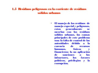 1.5  Residuos peligrosos en la corriente de residuos
                  sólidos urbanos


                           • El manejo de los residuos de
                             manejo especial y peligrosos,
                             estos     generalmente        se
                             mezclan con los residuos
                             sólidos urbanos, las causas
                             principales de este problema
                             son: la falta de control de las
                             autoridades debido a la
                             carencia       de       recursos
                             humanos,          físicos      y
                             financieros; la no aplicación
                             de     sanciones        a    los
                             infractores,     los     favores
                             políticos, privilegios y la
                             corrupción.
 