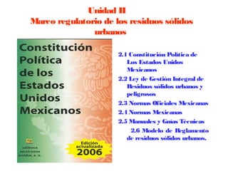 Unidad II
Marco regulatorio de los residuos sólidos
               urbanos

                      2.1 Constitución Política de
                         Los Estados Unidos
                         Mexicanos
                      2.2 Ley de Gestión Integral de
                         Residuos sólidos urbanos y
                         peligrosos
                      2.3 Normas Oficiales Mexicanas
                      2.4 Normas Mexicanas
                      2.5 Manuales y Guías Técnicas
                          2.6 Modelo de Reglamento
                         de residuos sólidos urbanos.
 