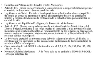 •   Constitución Política de los Estados Unidos Mexicanos
•   Artículo 115 Indica que corresponde a los municipios la responsabilidad de prestar
    el servicio de limpia con el concurso del estado.
•   Ley General de Salud Establece las disposiciones relacionadas al servicio público
    de limpia en donde se promueve y apoya el saneamiento básico, se establecen
    normas y medidas tendientes a la protección de la salud humana para aumentar su
    calidad de vida.
•   Ley General del Equilibrio Ecológico y la Protección al Ambiente
•   Artículo 137 Plantea que queda sujeto a la autorización de los Municipios o del
    Distrito Federal, conforme a sus leyes locales en la materia y a las normas oficiales
    mexicanas que resulten aplicables, el funcionamiento de los sistemas se recolección,
    almacenamiento, transporte, alojamiento, reuso, tratamiento y disposición final de
    residuos sólidos municipales.
•   La Secretaría expedirá las normas a que deberán sujetarse los sitios, el diseño, la
    construcción y la operación de las instalaciones destinadas a la disposición final de
    residuos sólidos municipales.
•   Otros artículos de la LGEEPA relacionados son el 5,7,8,15, 134,135,136,137, 138,
    140, 141 y 142.
•   Normas Oficiales Mexicanas A la fecha solo se ha emitido la NOM-083-ECOL-
    1996 que establece las
 