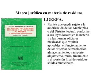 Marco jurídico en materia de residuos
               LGEEPA.
               • Plantea que queda sujeto a la
                 autorización de los Municipios
                 o del Distrito Federal, conforme
                 a sus leyes locales en la materia
                 y a las normas oficiales
                 mexicanas que resulten
                 aplicables, el funcionamiento
                 de los sistemas se recolección,
                 almacenamiento, transporte,
                 alojamiento, reuso, tratamiento
                 y disposición final de residuos
                 sólidos municipales.
 