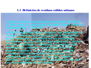 1.1  Definición de residuos sólidos urbanos


•Según la Nueva Ley publicada en el Diario Oficial de
la Federación el 8 de octubre de 2003, Última reforma
publicada DOF 19-06-2007
•XXXIII. Residuos Sólidos Urbanos: Los generados en
las casas habitación, que resultan de la eliminación
de los materiales que utilizan en sus actividades
domésticas, de los productos que consumen y de sus
envases, embalajes o empaques; los residuos que
provienen de cualquier otra actividad dentro de
establecimientos o en la vía pública que genere
residuos con características domiciliarias, y los
resultantes de la limpieza de las vías y lugares
públicos, siempre que no sean considerados por esta
Ley como residuos de otra índole.
 