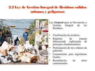 2.2 Ley de Gestión Integral de Residuos sólidos
             urbanos y peligrosos

                        Ley General para la Prevención y
                           Gestión   Integral   de   los
                           Residuos.

                        •   Clasificación de residuos.
                        •   Régimen         de       manejo
                            diferenciado (aplicación de
                            principios fundamentales).
                        •   Participación de tres ordenes de
                            gobierno.
                        •   Lineamientos para legislaturas
                            locales.
                        •   Remediación        de      sitios
                            contaminados
 