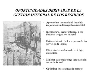OPORTUNIDADES DERIVADAS DE LA
GESTIÓN INTEGRAL DE LOS RESIDUOS
             •   Aprovechar la capacidad instalada
                 mejorando su desempeño ambiental

             •   Incorporar al sector informal a los
                 sistemas de gestión integral

             •   Evitar el desvío de los recursos de los
                 servicios de limpia

             •   Eficientar las cadenas de reciclaje
                 existentes

             •   Mejorar las condiciones laborales del
                 sector informal

             •   Optimizar los sistemas de manejo
 