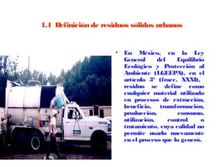 1.1  Definición de residuos sólidos urbanos


                      •   En México, en la Ley
                          General      del    Equilibrio
                          Ecológico y Protección al
                          Ambiente (LGEEPA), en el
                          artículo 3° (fracc. XXXI),
                          residuo se define como
                          cualquier material utilizado
                          en procesos de extracción,
                          beneficio, transformación,
                          producción,         consumo,
                          utilización,     control     o
                          tratamiento, cuya calidad no
                          permite usarlo nuevamente
                          en el proceso que lo generó.
 