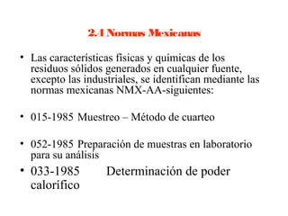 2.4 Normas Mexicanas

• Las características físicas y químicas de los
  residuos sólidos generados en cualquier fuente,
  excepto las industriales, se identifican mediante las
  normas mexicanas NMX-AA-siguientes:

• 015-1985 Muestreo – Método de cuarteo

• 052-1985 Preparación de muestras en laboratorio
  para su análisis
• 033-1985         Determinación de poder
  calorífico
 