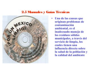 2.5 Manuales y Guías Técnicas
                  • Una de las causas que 
                    originan problemas de 
                    contaminación 
                    ambiental, es el 
                    inadecuado manejo de 
                    los residuos sólidos 
                    municipales, a través del 
                    servicio de limpia, los 
                    cuales tienen una 
                    influencia directa sobre 
                    la salud de la población y 
                    la calidad del ambiente
 