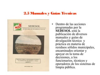 2.5 Manuales y Guías Técnicas

               • Dentro de las acciones
                 programadas por la
                 SEDESOL está la
                 publicación de diversos
                 manuales y guías de
                 divulgación técnica y
                 práctica en materia de
                 residuos sólidos municipales,
                 encaminados orientar y
                 apoyar en la toma de
                 decisiones, a los
                 funcionarios, técnicos y
                 operadores de los sistemas de
                 limpia pública.
 