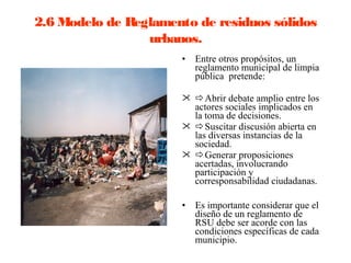 2.6 Modelo de Reglamento de residuos sólidos
                 urbanos.
                      •   Entre otros propósitos, un
                          reglamento municipal de limpia
                          pública pretende:

                       Abrir debate amplio entre los
                        actores sociales implicados en
                        la toma de decisiones.
                       Suscitar discusión abierta en
                        las diversas instancias de la
                        sociedad.
                       Generar proposiciones
                        acertadas, involucrando
                        participación y
                        corresponsabilidad ciudadanas.

                      •   Es importante considerar que el
                          diseño de un reglamento de
                          RSU debe ser acorde con las
                          condiciones específicas de cada
                          municipio.
 