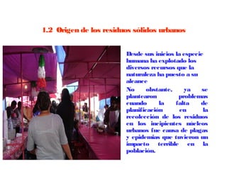 1.2  Origen de los residuos sólidos urbanos


                      •   Desde sus inicios la especie
                          humana ha explotado los
                          diversos recursos que la
                          naturaleza ha puesto a su
                          alcance
                      •   No      obstante,    ya     se
                          plantearon         problemas
                          cuando      la    falta    de
                          planificación      en       la
                          recolección de los residuos
                          en los incipientes núcleos
                          urbanos fue causa de plagas
                          y epidemias que tuvieron un
                          impacto terrible en la
                          población.
 