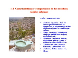 1.3  Características y composición de los residuos
                  sólidos urbanos

                          están compuestos por:

                          •   Materia orgánica.- Son los
                              restos procedentes de la
                              limpieza o la preparación de los
                              alimentos junto la comida que
                              sobra. 
                          •   Papel y cartón.- Periódicos,
                              revistas, publicidad, cajas y
                              embalajes, etc.
                          •   Plásticos.- Botellas, bolsas,
                              embalajes, platos, vasos y
                              cubiertos desechables, etc.
                          •   Vidrio.- Botellas, frascos
                              diversos, vajilla rota, etc.
                          •   Metales.- Latas, botes, etc.
                          •   Otros
 